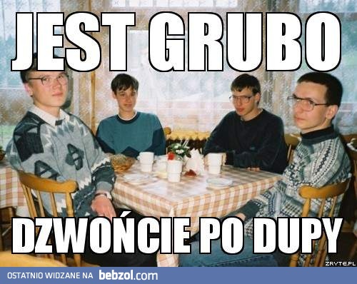 Jest grubo..