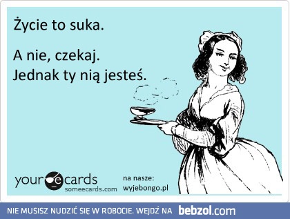 życie to suka, a nie czekaj..