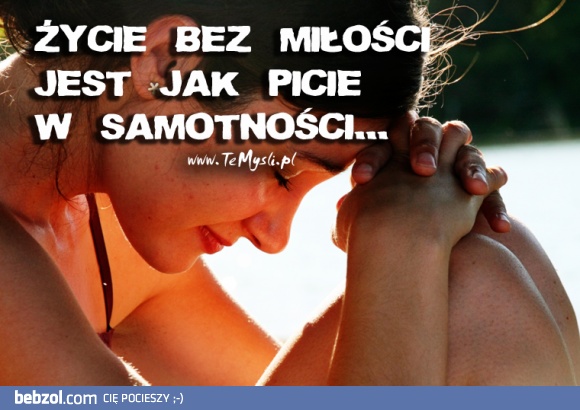 Życie bez miłości jest jak picie w samotności !