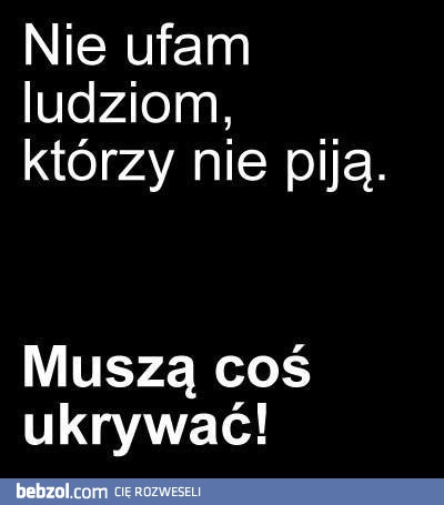 Nie ufam ludziom którzy nie piją!