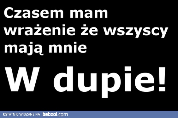 Czasem mam wrażenie, że wszyscy mają mnie w dupie!