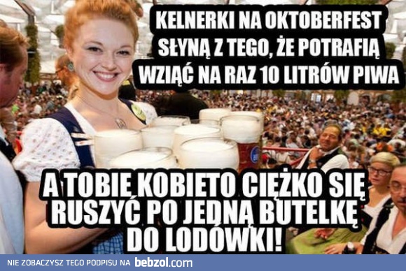 A tobie kobieto ciężko ruszyć się po butelkę piwa...