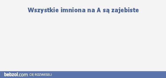 Wszystkie imniona na A są zajebiste