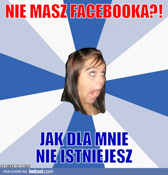 Nie masz fejsa nie istniejesz!