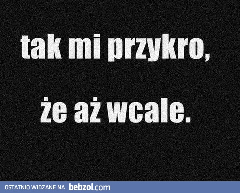 Tak mi przykro, że aż...