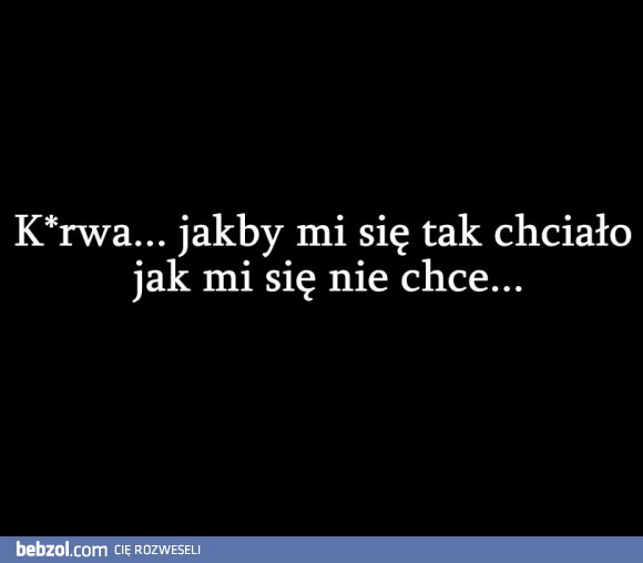 K*rwa... jakby mi się tak chciało jak mi się nie chce ...