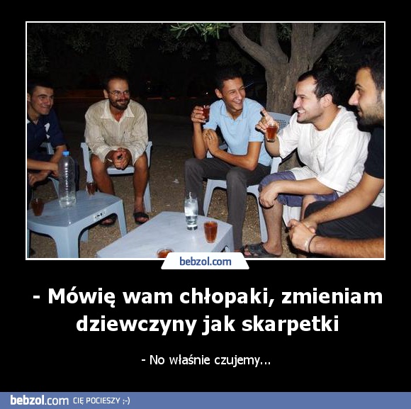 - Mówię wam chłopaki, zmieniam dziewczyny jak skarpetki