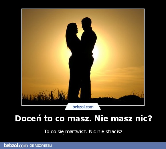 Doceń to co masz. Nie masz nic?