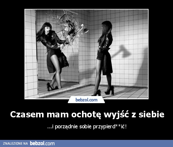 Czasem mam ochotę wyjść z siebie