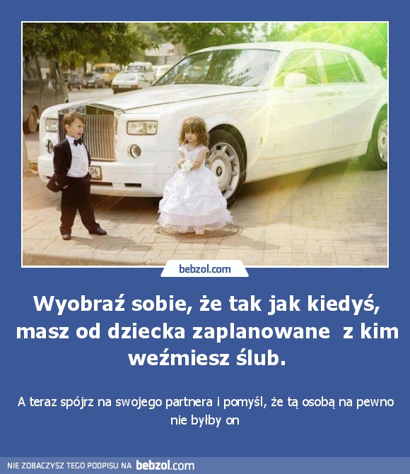 Wyobraź sobie, że tak jak kiedyś, masz od dziecka zaplanowane  z kim weźmiesz ślub.