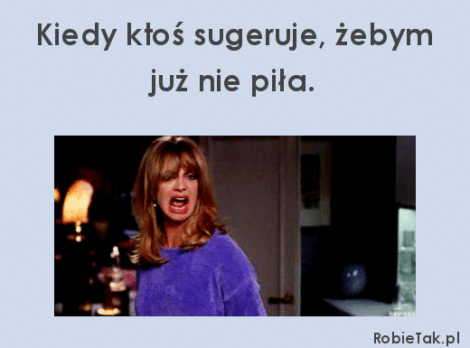 Kiedy ktoś sugeruje żebym już nie piła. 