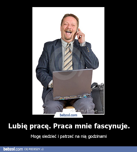 Lubię pracę. Praca mnie fascynuje.