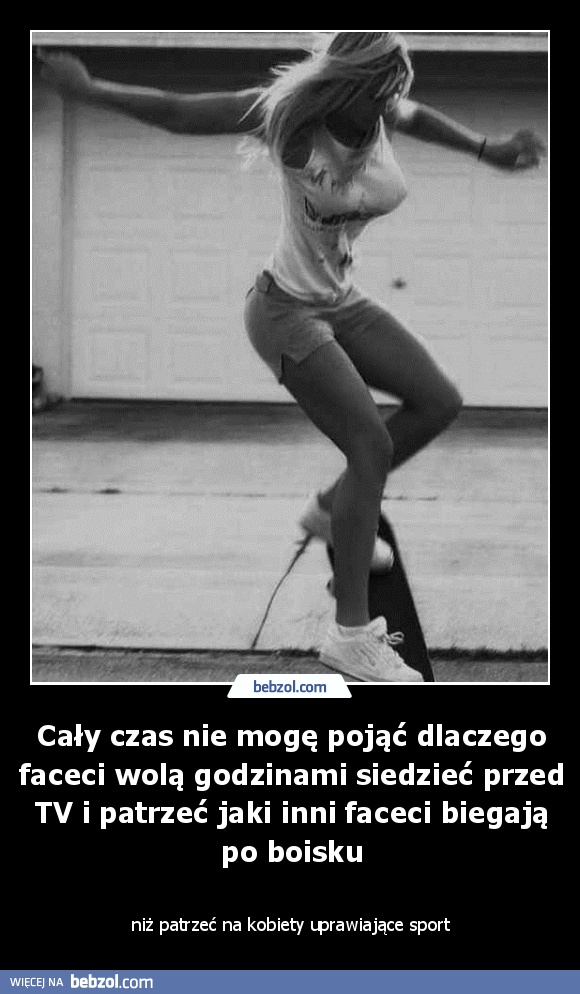 Cały czas nie mogę pojąć dlaczego faceci wolą godzinami siedzieć przed TV i patrzeć jaki inni faceci biegają po boisku