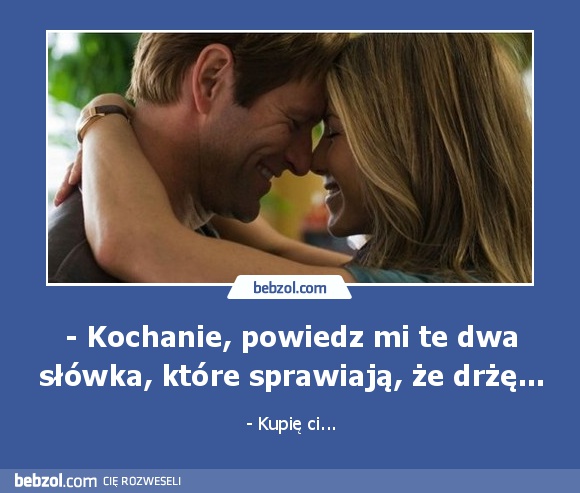 - Kochanie, powiedz mi te dwa słówka, które sprawiają, że drżę...